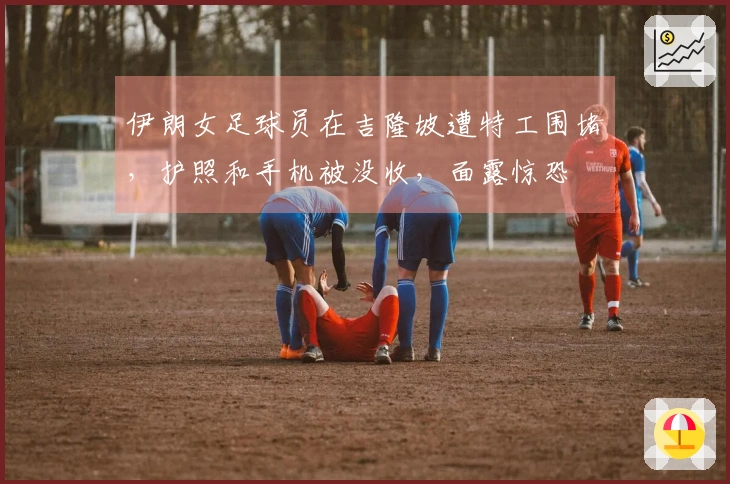 伊朗女足球员在吉隆坡遭特工围堵，护照和手机被没收，面露惊恐