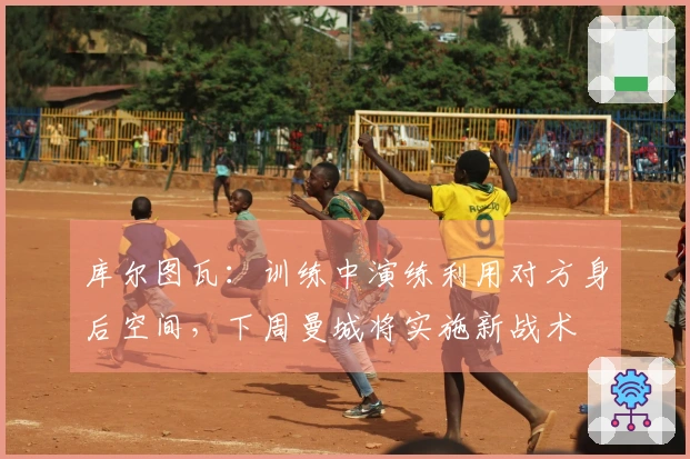 库尔图瓦：训练中演练利用对方身后空间，下周曼城将实施新战术