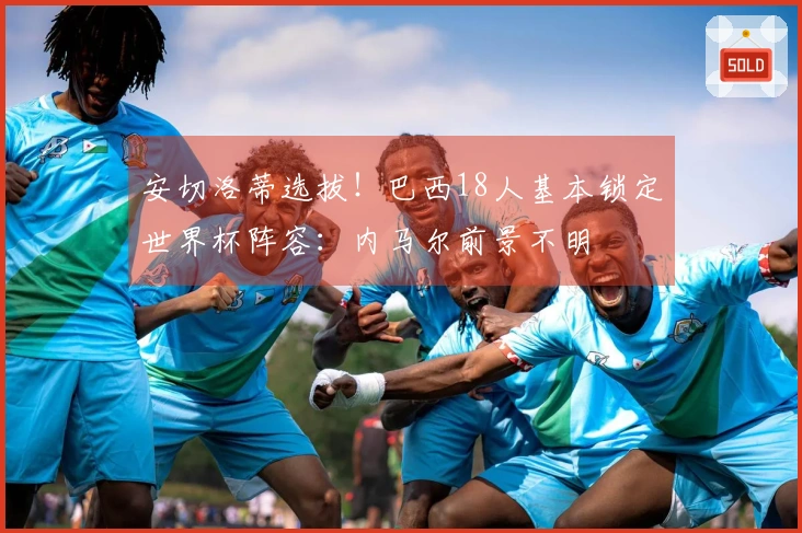 安切洛蒂选拔！巴西18人基本锁定世界杯阵容：内马尔前景不明