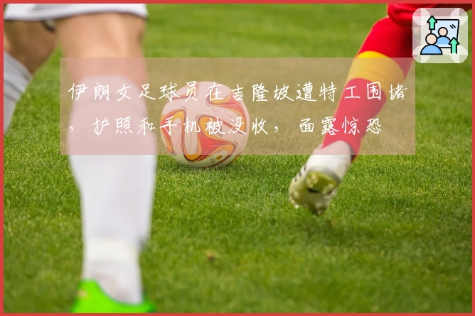 伊朗女足球员在吉隆坡遭特工围堵，护照和手机被没收，面露惊恐