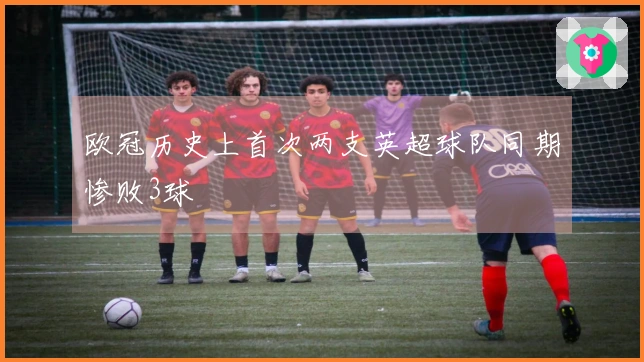 欧冠历史上首次两支英超球队同期惨败3球