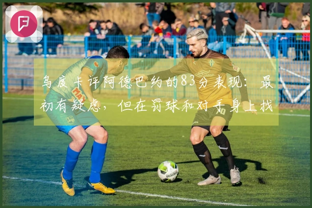 乌度卡评阿德巴约的83分表现：最初有疑虑，但在罚球和对手身上找到了领悟