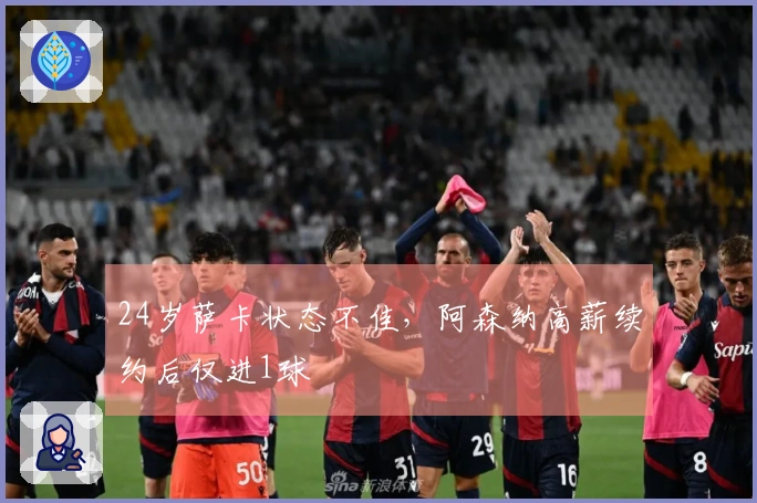 24岁萨卡状态不佳，阿森纳高薪续约后仅进1球