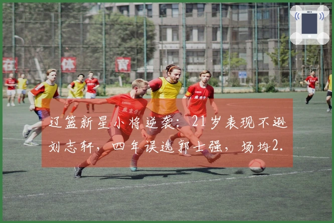 辽篮新星小将逆袭：21岁表现不逊刘志轩，四年误选郭士强，场均2.8分被低估
