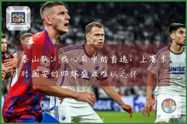 泰山队：我心目中的首选，上赛季对国安的四球盛放难以忘怀