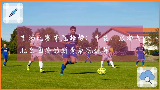 首场比赛夺冠趋势：申花、成都与北京国安的新秀表现优异