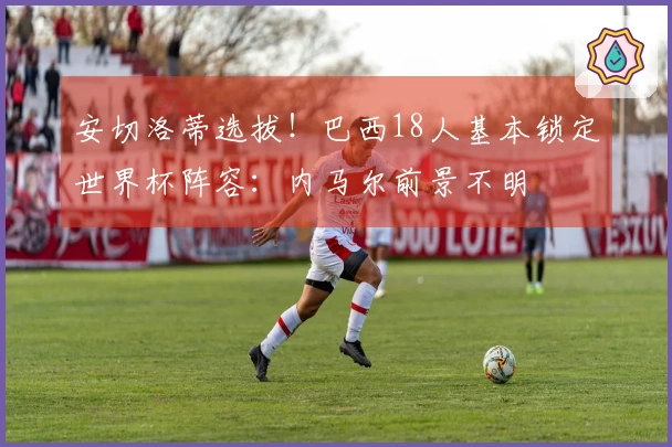 安切洛蒂选拔！巴西18人基本锁定世界杯阵容：内马尔前景不明