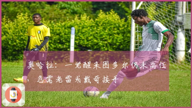 奥哈拉：一觉醒来图多尔仍未离任，急需老雷或戴奇接手