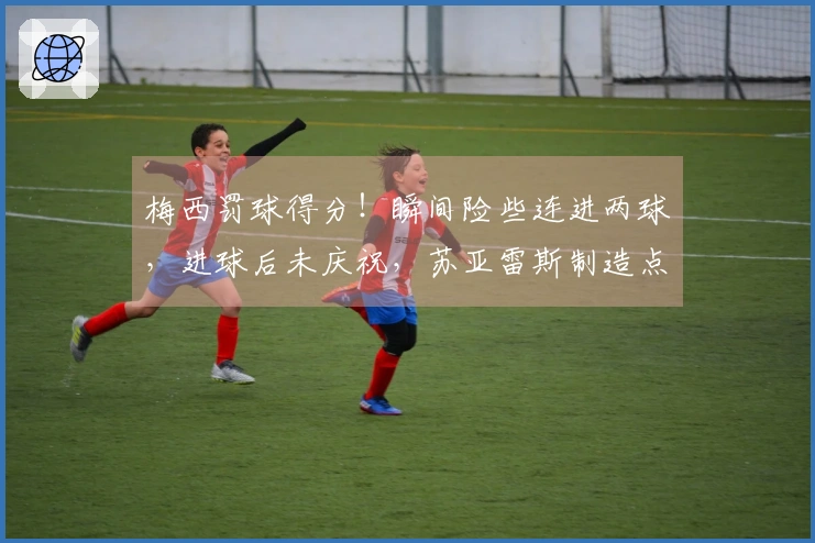 梅西罚球得分！瞬间险些连进两球，进球后未庆祝，苏亚雷斯制造点球