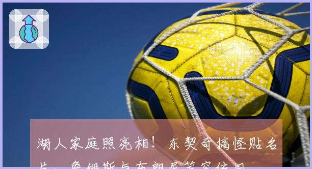 湖人家庭照亮相！东契奇搞怪贴名片，詹姆斯与布朗尼笑容依旧