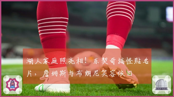 湖人家庭照亮相！东契奇搞怪贴名片，詹姆斯与布朗尼笑容依旧